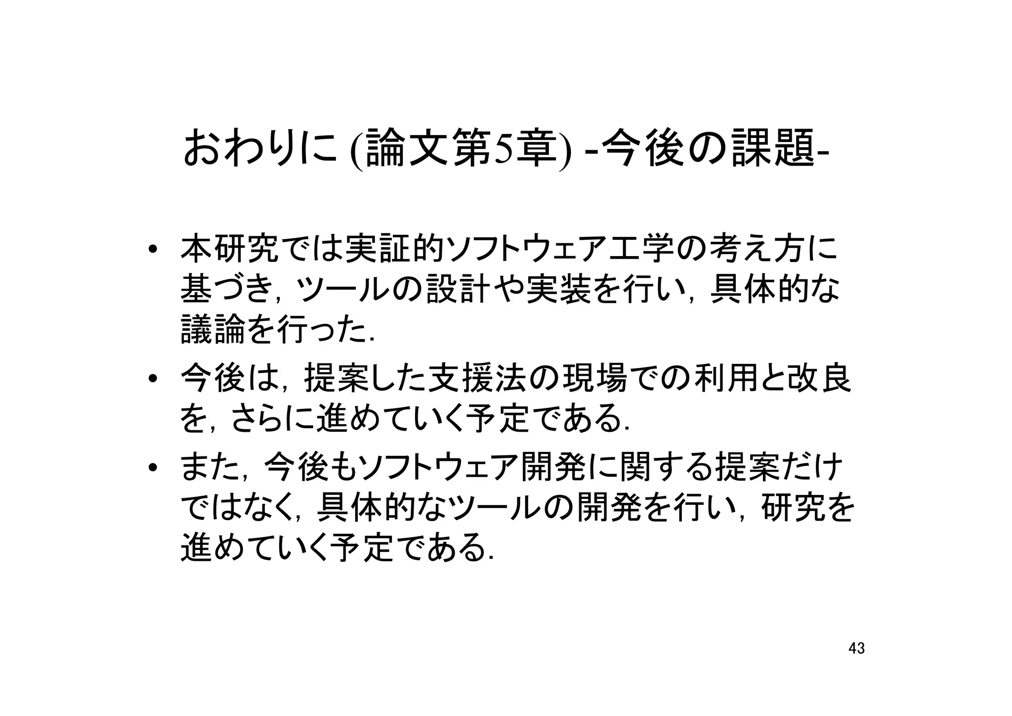 おわりに (論文第5章) -今後の課題-

• 本研究では実証的ソフトウェア工学の考え方に
  基づき，ツールの設計や実装を行い，具体的な
  議論を行った．
• 今後は，提案した支援法の現場での利用と改良
  を，さらに進めていく予定である．
• また，今後もソフトウェア開発に関する提案だけ
  ではなく，具体的なツールの開発を行い，研究を
  進めていく予定である．

                        43
 