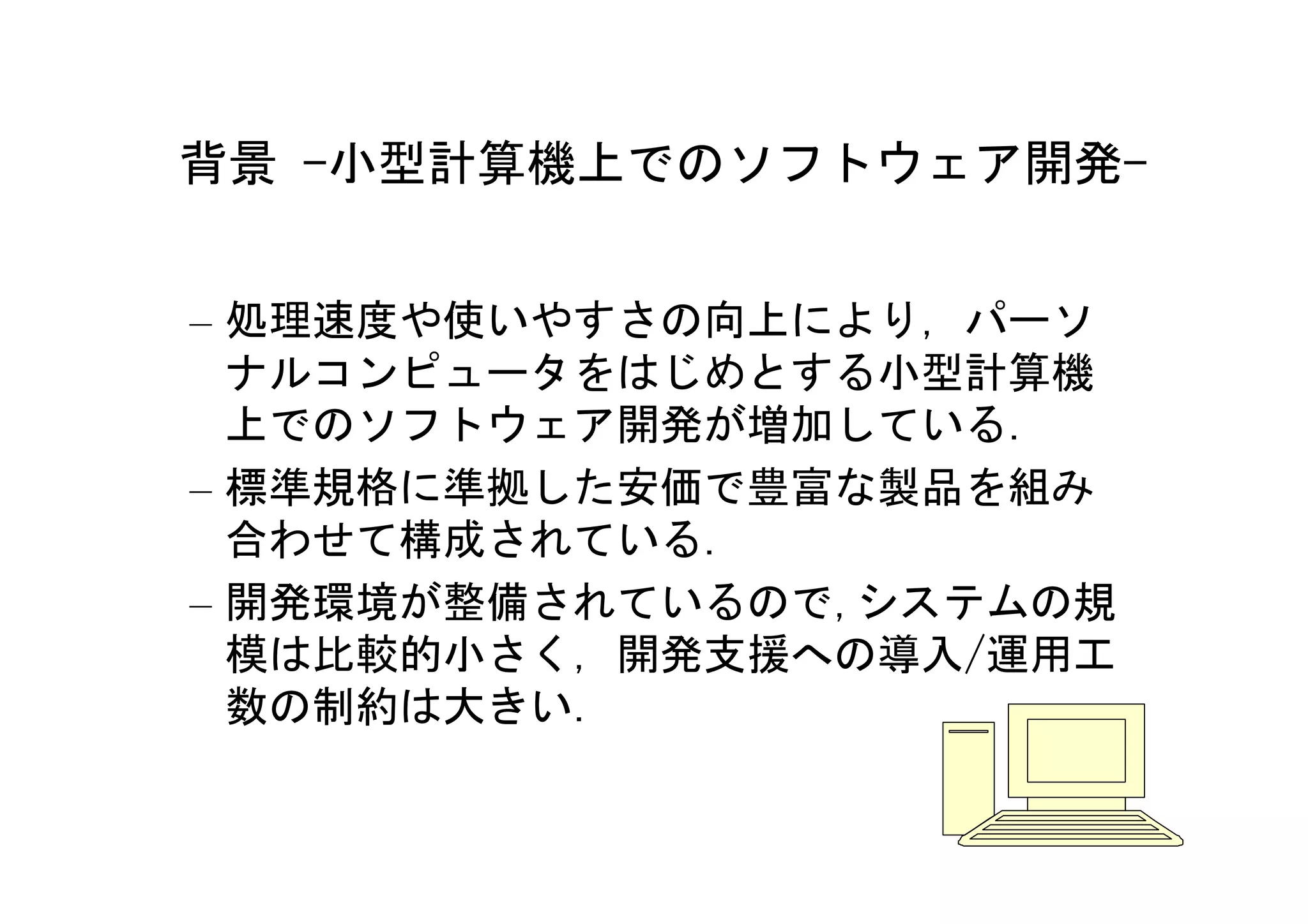 背景 -小型計算機上でのソフトウェア開発-


– 処理速度や使いやすさの向上により，パーソ
  ナルコンピュータをはじめとする小型計算機
  上でのソフトウェア開発が増加している．
– 標準規格に準拠した安価で豊富な製品を組み
  合わせて構成されている．
– 開発環境が整備されているので,システムの規
  模は比較的小さく，開発支援への導入/運用工
  数の制約は大きい．

                      6
 
