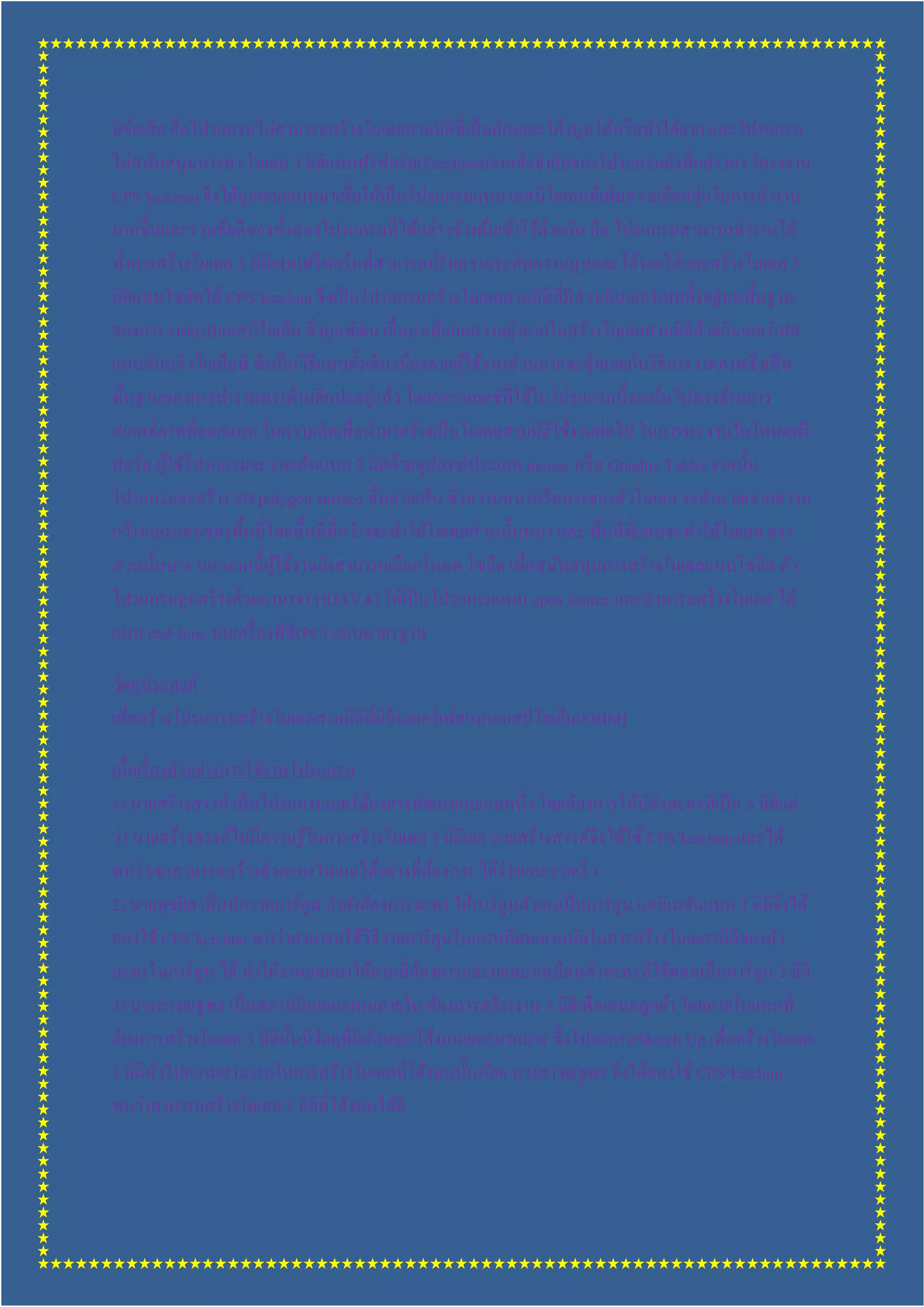 มีขอเสี ย คือโปรแกรมไม่สามารถสร้างโมเดลสามมิติทีเป็ นลักษณะโค้งนูนได้หรื อทําได้ยาก และโปรแกรม
    ้
ไม่สนับสนุนการทา โมเดล 3 มิติแบบฟรี ฟอร์ ม(Freeform)จากข้อจํากัดของโปรแกรมดังทีกล่าวมา โครงงาน
                                                                                      ่
CPS’ketchuu จึงได้ถูกออกแบบมาเพือให้เป็ นโปรแกรมแบบ เอสบีไอเอมทีเพิมความยืดหยุนในการทํางาน
มากขึนและรวมข้อดีของทังสองโปรแกรมทีได้กล่าวข้างต้นเข้าไว้ดวยกัน คือ โปรแกรมสามารถทํางานได้
                                                                 ้
ทังการสร้างโมเดล 3 มิติแบบฟรี ฟอร์ มทีสามารถปรับความระดับความนูนและโค้งงอได้และสร้างโมเดล 3
มิติแบบโซลิดได้ CPS’ketchuu จึงเป็ นโปรแกรมสร้างโมเดลสามมิติทีมีส่วนอินเตอร์ เฟสตังอยูบนพืนฐาน
                                                                                          ่
                                                            ่
ของการวาดแบบเอสบีไอเอ็ม ซึ งถูกพัฒนาขึนมาเพือลดความยุงยากในสร้างโมเดลสามมิติดวยอินเตอร์ เฟส
                                                                                        ้
แบบดับบลิวไอเอ็มพี ซึ งเป็ นวิธีแบบดังเดิม เนืองจากผูใช้งานส่ วนมากจะคุนเคยกับวิธีการวาดภาพซึ งเป็ น
                                                     ้                 ้
                                       ่
พืนฐานของการทํางานทางด้านศิลปะอยูแล้ว โดยการสเกตช์ทีใช้ในโปรแกรมนีจะเน้นไปทางด้านการ
สเกตช์ภาพทีออกแบบ ในความคิดเพือนํามาสร้างเป็ นโมเดลสามมิติใช้งานต่อไป ในการทา งานในโหมดฟรี
ฟอร์ ม ผูใช้โปรแกรมจะวาดเส้นแบบ 2 มิติดวยอุปกรณ์ประเภท mouse หรื อ Graphic Tablet จากนัน
         ้                                  ้
โปรแกรมจะสร้าง 3D polygon surface ขึนตามเส้น ซึ งความหนาหรื อบางของตัวโมเดล จะคํานวณจากความ
กว้างและแคบของพืนทีโดยพืนทีทีกว้างจะทําให้โมเดลส่ วนนันหนา และ พืนทีทีแคบจะทําให้โมเดล ตรง
ส่ วนนันบาง นอกจากนีผูใช้งานยังสามารถเลือกโหมด โซลิด เพือสนับสนุนการสร้างโมเดลแบบโซลิด ตัว
                        ้
โปรแกรมถูกสร้างด้วยภาษาจาวา(JAVA) ให้เป็ นโปรแกรมแบบ open source และสามารถสร้างโมเดล ได้
แบบ real-time บนเครื องพีซี(PC) แบบมาตรฐาน

วัตถุประสงค์
เพือสร้างโปรแกรมสร้างโมเดลสามมิติทีมีอินเตอร์ เฟสแบบเอสบีไอเอ็ม(SBIM)

เนือเรื องตัวอย่างการใช้งานโปรแกรม
1) นายสร้างสรรค์ เป็ นโปรแกรมเมอร์ ตองการพัฒนาเกมเกมหนึง โดยต้องการให้มีตวละครทีเป็ น 3 มิติแต่
                                        ้                                           ั
ว่า นายสร้างสรรค์ไม่มีความรู ้ในการสร้างโมเดล 3 มิติเลย นายสร้างสรรค์จึงได้ใช้ CPS’ketchuu และได้
พบว่าเขาสามารถสร้างตัวละครในเกมได้อย่างทีต้องการ ได้ง่ายและรวดเร็ ว
2) นายพุชยิต เป็ นนักวาดการ์ ตูน กําลังต้องการจะทา ให้การ์ ตูนตัวเองเป็ นการ์ ตูน แอนิเมชันแบบ 3 มิติจึงได้
ลองใช้ CPS’ketchuu พบว่าสามารถใช้วธีวาดการ์ ตูนในแบบทีตนเองถนัดในการสร้างโมเดล3มิติของตัว
                                          ิ
ละครในการ์ ตูน ได้ ทําให้งานออกมาได้ตามทีต้องการและออกมาเหมือนตัวละครทีใช้ตอนเป็ นการ์ ตูน 2 มิติ
3) นางสาวณฐพร เป็ นสถาปนิกออกแบบภายใน ต้องการสร้างงาน 3 มิติเพือเสนอลูกค้า โดยภายในแบบที
ต้องการสร้างโมเดล 3 มิตินนมีวตถุทีมีลกษณะโค้งมนเยอะมากมาย ซึ งโปรแกรมSketch Up เพือสร้างโมเดล
                           ั ั              ั
3 มิติทวไปความสามารถในการสร้างโมเดลทีโค้งมนนันน้อย นางสาวณฐพร จึงได้ลองใช้ CPS’ketchuu
         ั
พบว่าสามารถสร้างโมเดล 3 มิติทีโค้งมนได้ดี
 