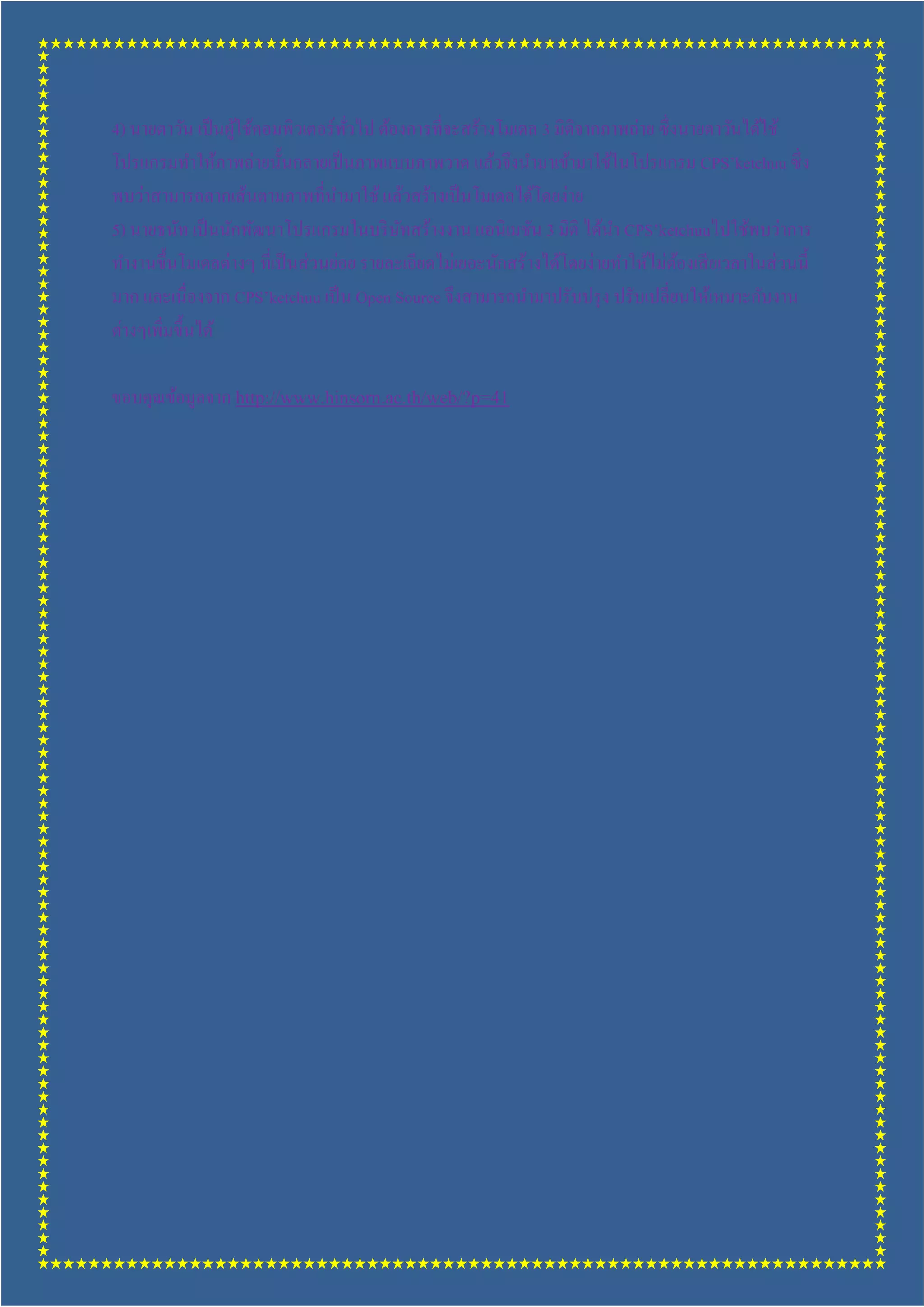 4) นายตาวัน เป็ นผูใช้คอมพิวเตอร์ ทวไป ต้องการทีจะสร้างโมเดล 3 มิติจากภาพถ่าย ซึ งนายตาวันได้ใช้
                   ้               ั
โปรแกรมทําให้ภาพถ่ายนันกลายเป็ นภาพแบบภาพวาด แล้วจึงนํามาเข้ามาใช้ในโปรแกรม CPS’ketchuu ซึ ง
พบว่าสามารถลากเส้นตามภาพทีนํามาใช้ แล้วสร้างเป็ นโมเดลได้โดยง่าย
5) นายธนัท เป็ นนักพัฒนาโปรแกรมในบริ ษทสร้างงาน แอนิเมชัน 3 มิติ ได้นา CPS’ketchuuไปใช้พบว่าการ
                                          ั                             ํ
ทํางานขึนโมเดลต่างๆ ทีเป็ นส่ วนย่อย รายละเอียดไม่เยอะนักสร้างได้โดยง่ายทําให้ไม่ตองเสี ยเวลาในส่ วนนี
                                                                                  ้
มาก และเนืองจาก CPS’ketchuu เป็ น Open Source จึงสามารถนํามาปรับปรุ ง ปรับเปลียนให้เหมาะกับงาน
ต่างๆเพิมขึนได้

ขอบคุณข้อมูลจาก http://www.hinsorn.ac.th/web/?p=41
 
