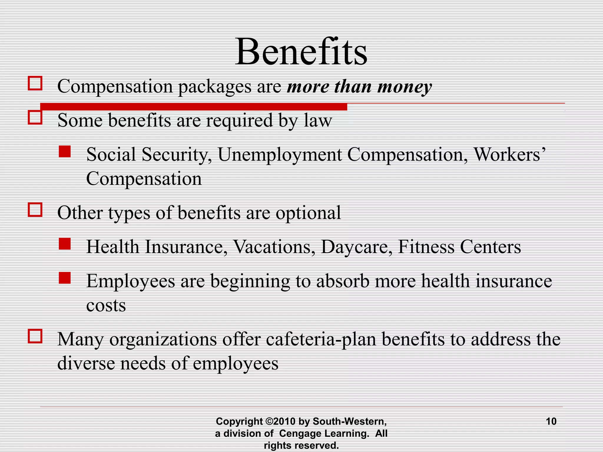 Benefits
 Compensation packages are more than money
 Some benefits are required by law
 Social Security, Unemployment Compensation, Workers’
Compensation
 Other types of benefits are optional
 Health Insurance, Vacations, Daycare, Fitness Centers
 Employees are beginning to absorb more health insurance
costs
 Many organizations offer cafeteria-plan benefits to address the
diverse needs of employees
Copyright ©2010 by South-Western,
a division of Cengage Learning. All
rights reserved.
10
 