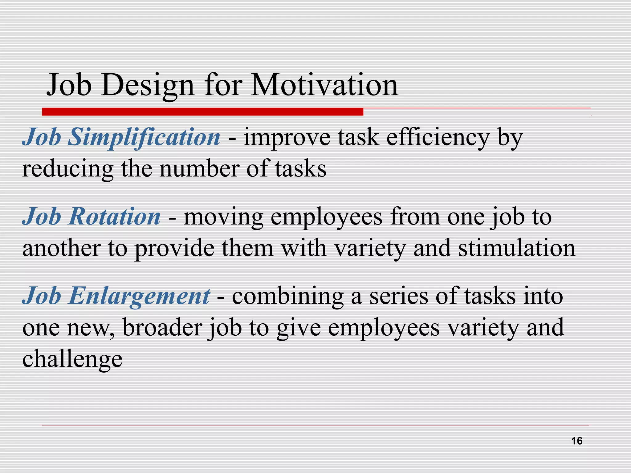 Job Design for Motivation
Job Simplification - improve task efficiency by
reducing the number of tasks
Job Rotation - moving employees from one job to
another to provide them with variety and stimulation
Job Enlargement - combining a series of tasks into
one new, broader job to give employees variety and
challenge
16
 
