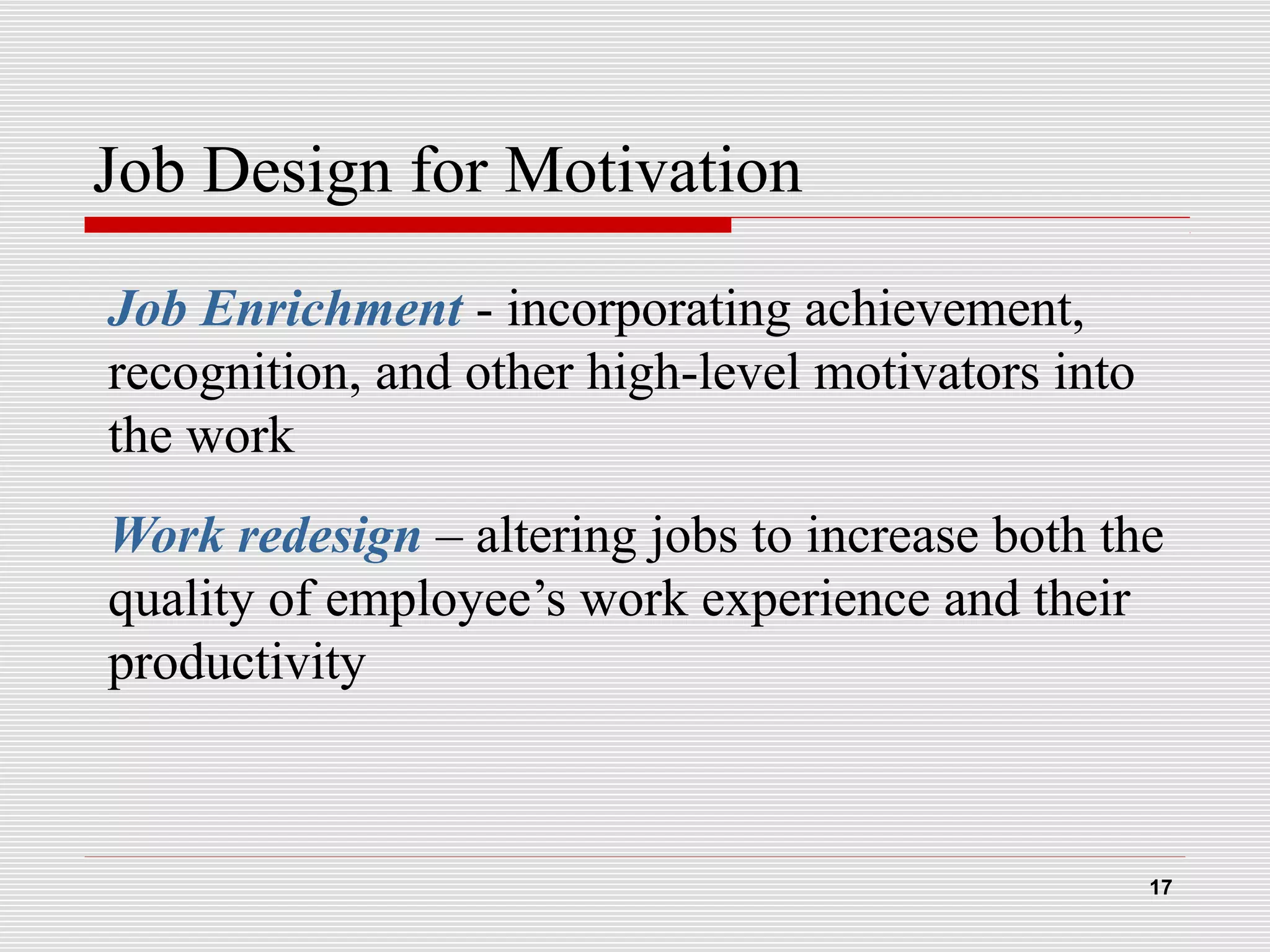 Job Design for Motivation
Job Enrichment - incorporating achievement,
recognition, and other high-level motivators into
the work
Work redesign – altering jobs to increase both the
quality of employee’s work experience and their
productivity
17
 