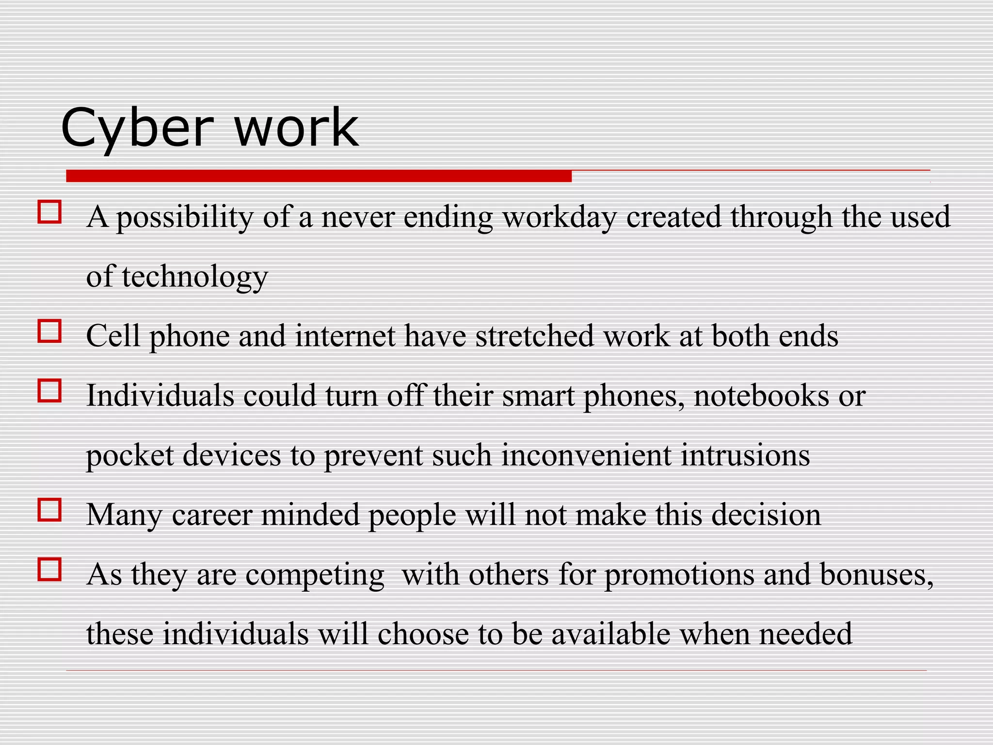 Cyber work
 A possibility of a never ending workday created through the used
of technology
 Cell phone and internet have stretched work at both ends
 Individuals could turn off their smart phones, notebooks or
pocket devices to prevent such inconvenient intrusions
 Many career minded people will not make this decision
 As they are competing with others for promotions and bonuses,
these individuals will choose to be available when needed
 
