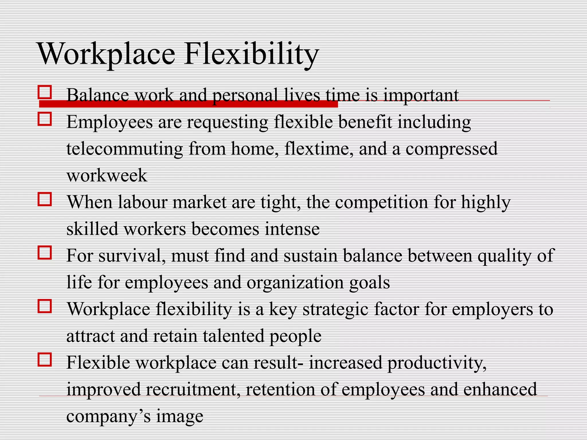 Workplace Flexibility
 Balance work and personal lives time is important
 Employees are requesting flexible benefit including
telecommuting from home, flextime, and a compressed
workweek
 When labour market are tight, the competition for highly
skilled workers becomes intense
 For survival, must find and sustain balance between quality of
life for employees and organization goals
 Workplace flexibility is a key strategic factor for employers to
attract and retain talented people
 Flexible workplace can result- increased productivity,
improved recruitment, retention of employees and enhanced
company’s image
 