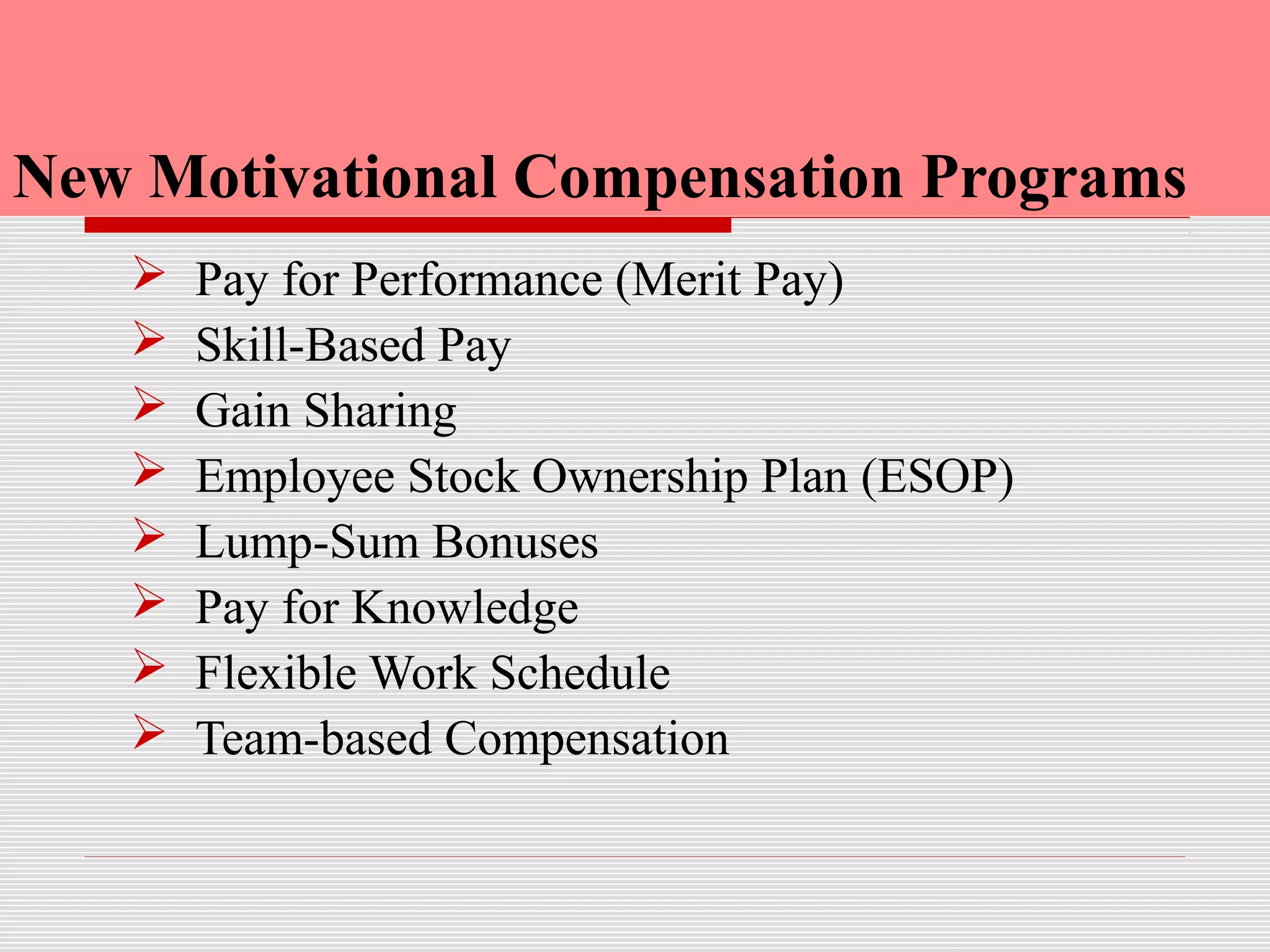 New Motivational Compensation Programs
 Pay for Performance (Merit Pay)
 Skill-Based Pay
 Gain Sharing
 Employee Stock Ownership Plan (ESOP)
 Lump-Sum Bonuses
 Pay for Knowledge
 Flexible Work Schedule
 Team-based Compensation
 