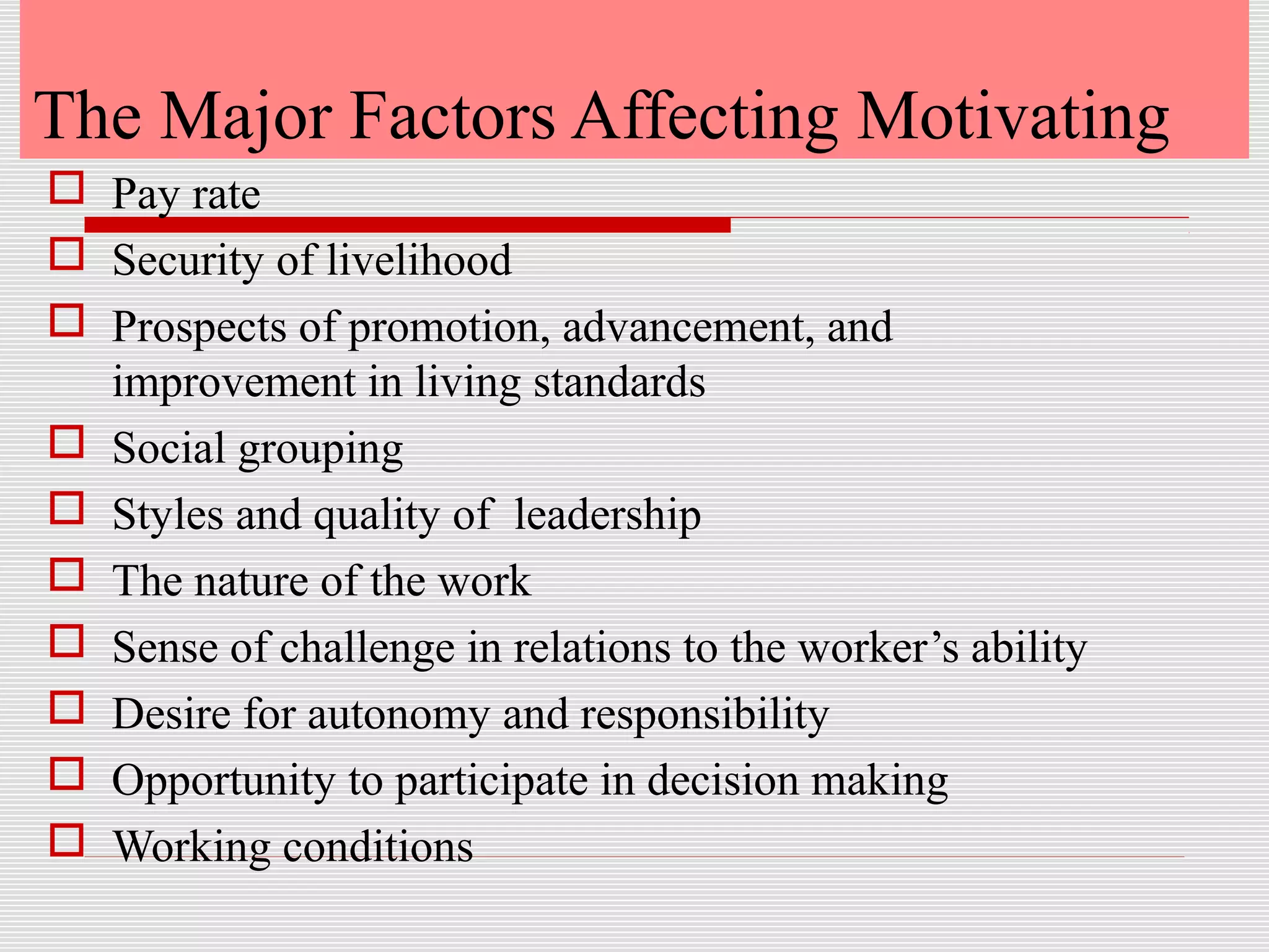 The Major Factors Affecting Motivating
 Pay rate
 Security of livelihood
 Prospects of promotion, advancement, and
improvement in living standards
 Social grouping
 Styles and quality of leadership
 The nature of the work
 Sense of challenge in relations to the worker’s ability
 Desire for autonomy and responsibility
 Opportunity to participate in decision making
 Working conditions
 