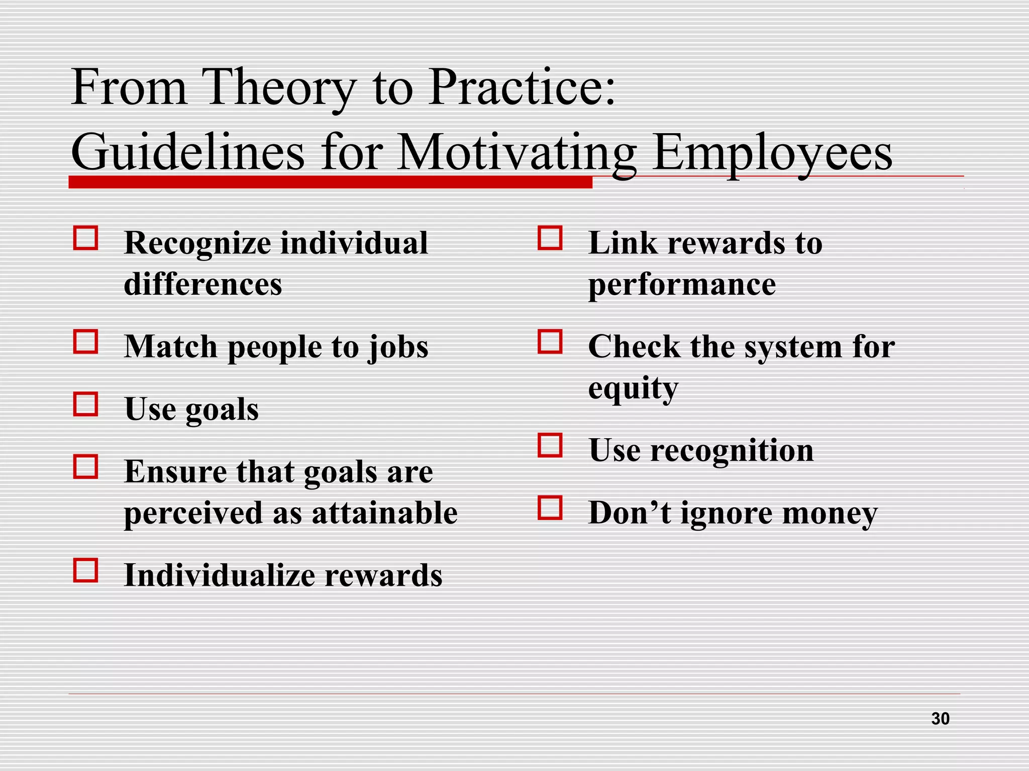 From Theory to Practice:
Guidelines for Motivating Employees
 Recognize individual
differences
 Match people to jobs
 Use goals
 Ensure that goals are
perceived as attainable
 Individualize rewards
 Link rewards to
performance
 Check the system for
equity
 Use recognition
 Don’t ignore money
30
 