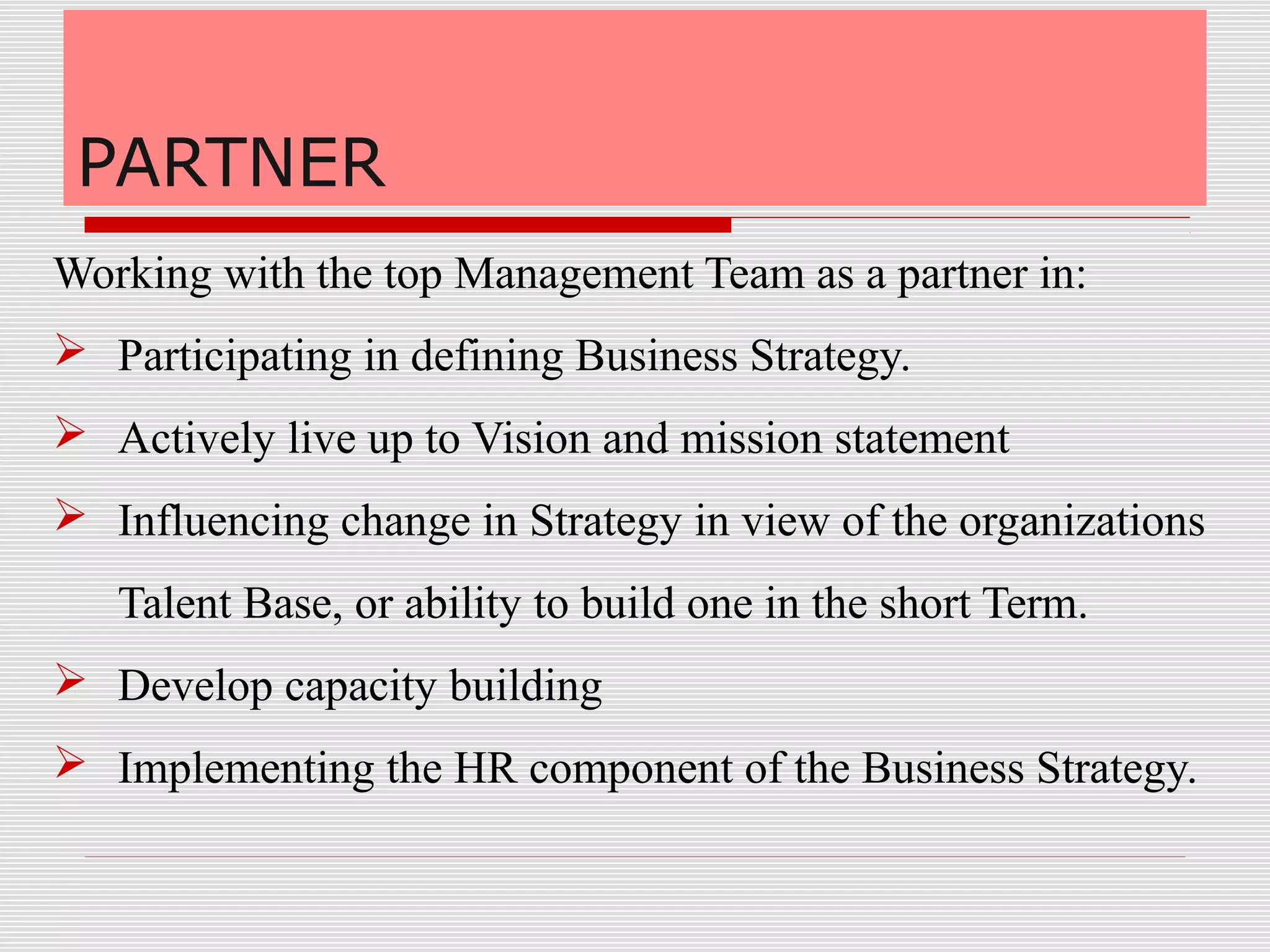PARTNER
Working with the top Management Team as a partner in:
 Participating in defining Business Strategy.
 Actively live up to Vision and mission statement
 Influencing change in Strategy in view of the organizations
Talent Base, or ability to build one in the short Term.
 Develop capacity building
 Implementing the HR component of the Business Strategy.
 