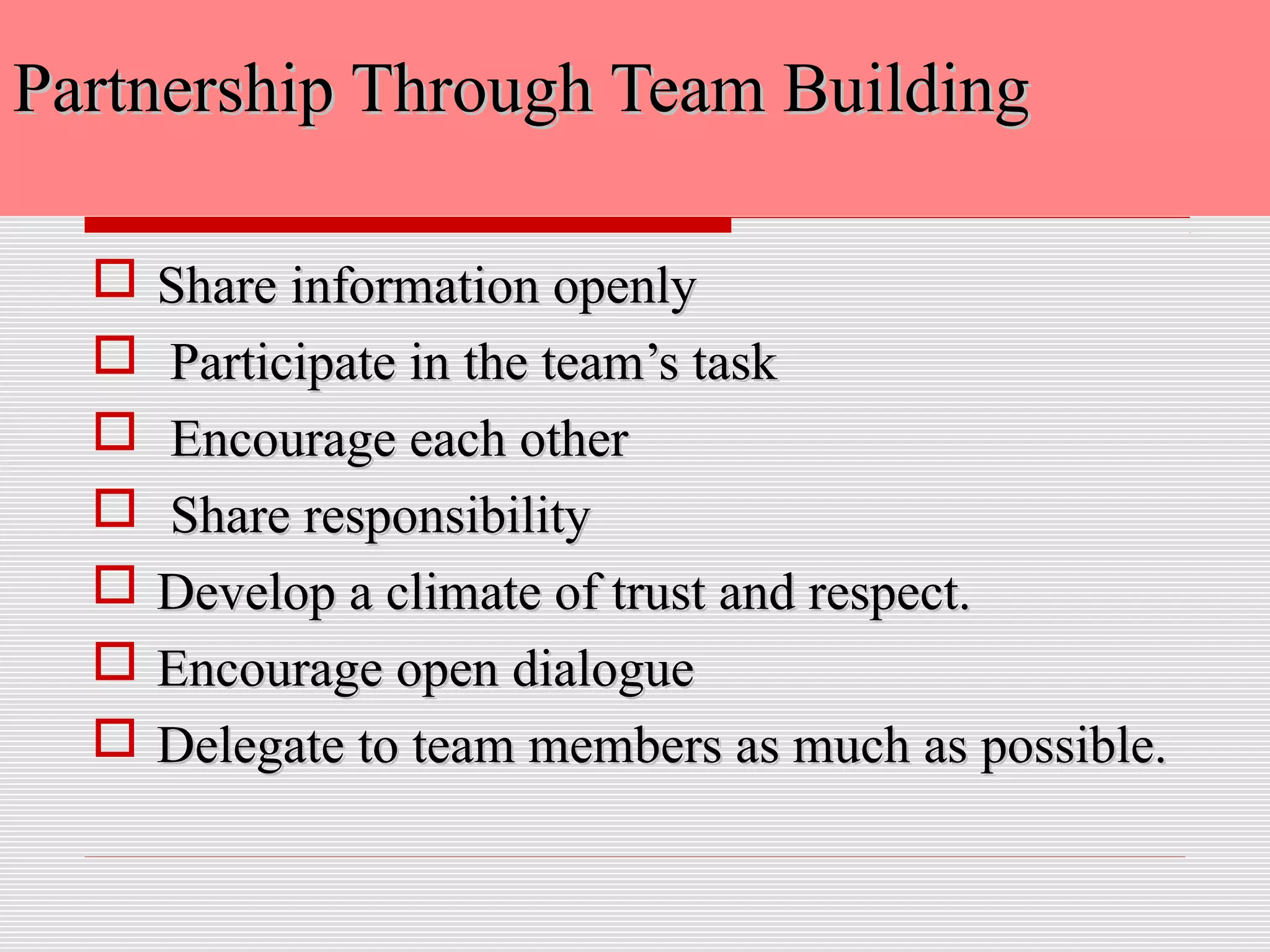 Partnership Through Team BuildingPartnership Through Team Building
 Share information openlyShare information openly
 Participate in the team’s taskParticipate in the team’s task
 Encourage each otherEncourage each other
 Share responsibilityShare responsibility
 Develop a climate of trust and respect.Develop a climate of trust and respect.
 Encourage open dialogueEncourage open dialogue
 Delegate to team members as much as possible.Delegate to team members as much as possible.
 