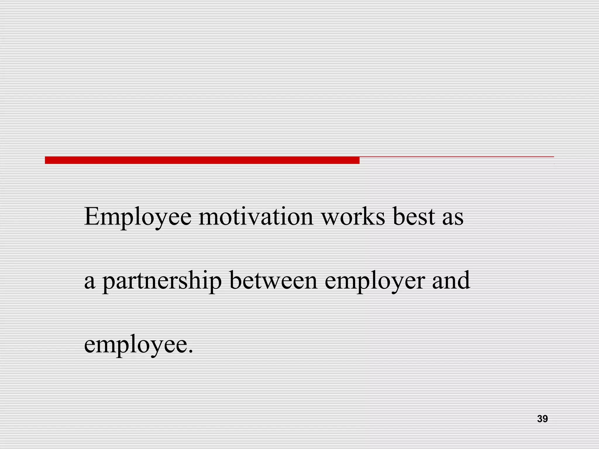 Employee motivation works best as
a partnership between employer and
employee.
39
 