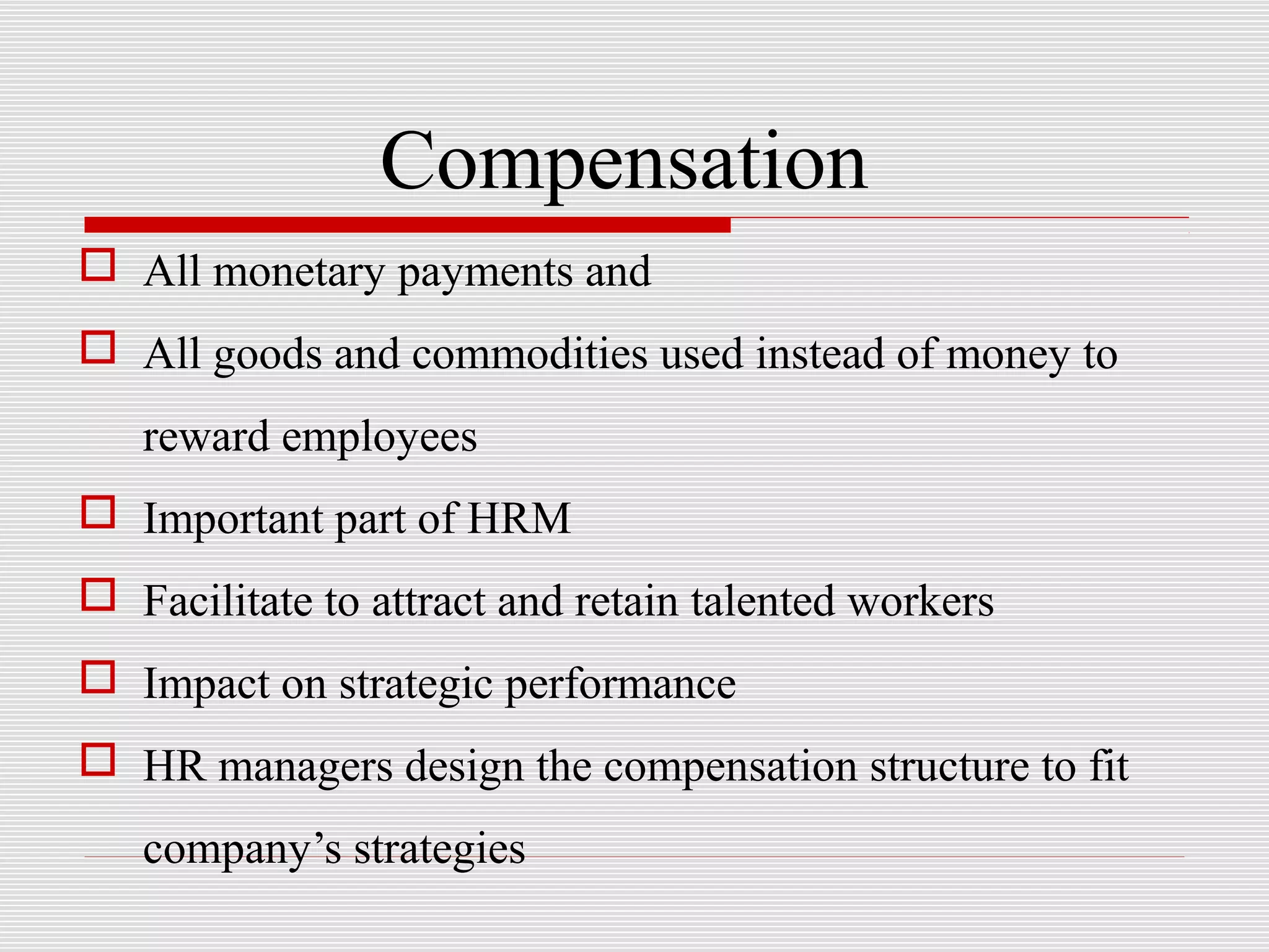 Compensation
 All monetary payments and
 All goods and commodities used instead of money to
reward employees
 Important part of HRM
 Facilitate to attract and retain talented workers
 Impact on strategic performance
 HR managers design the compensation structure to fit
company’s strategies
 