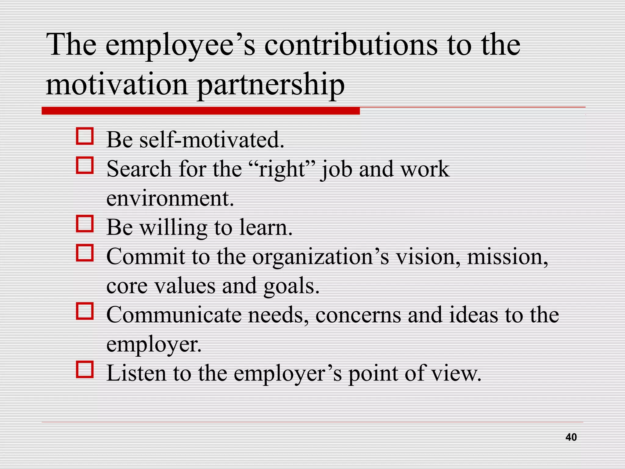 The employee’s contributions to the
motivation partnership
 Be self-motivated.
 Search for the “right” job and work
environment.
 Be willing to learn.
 Commit to the organization’s vision, mission,
core values and goals.
 Communicate needs, concerns and ideas to the
employer.
 Listen to the employer’s point of view.
40
 