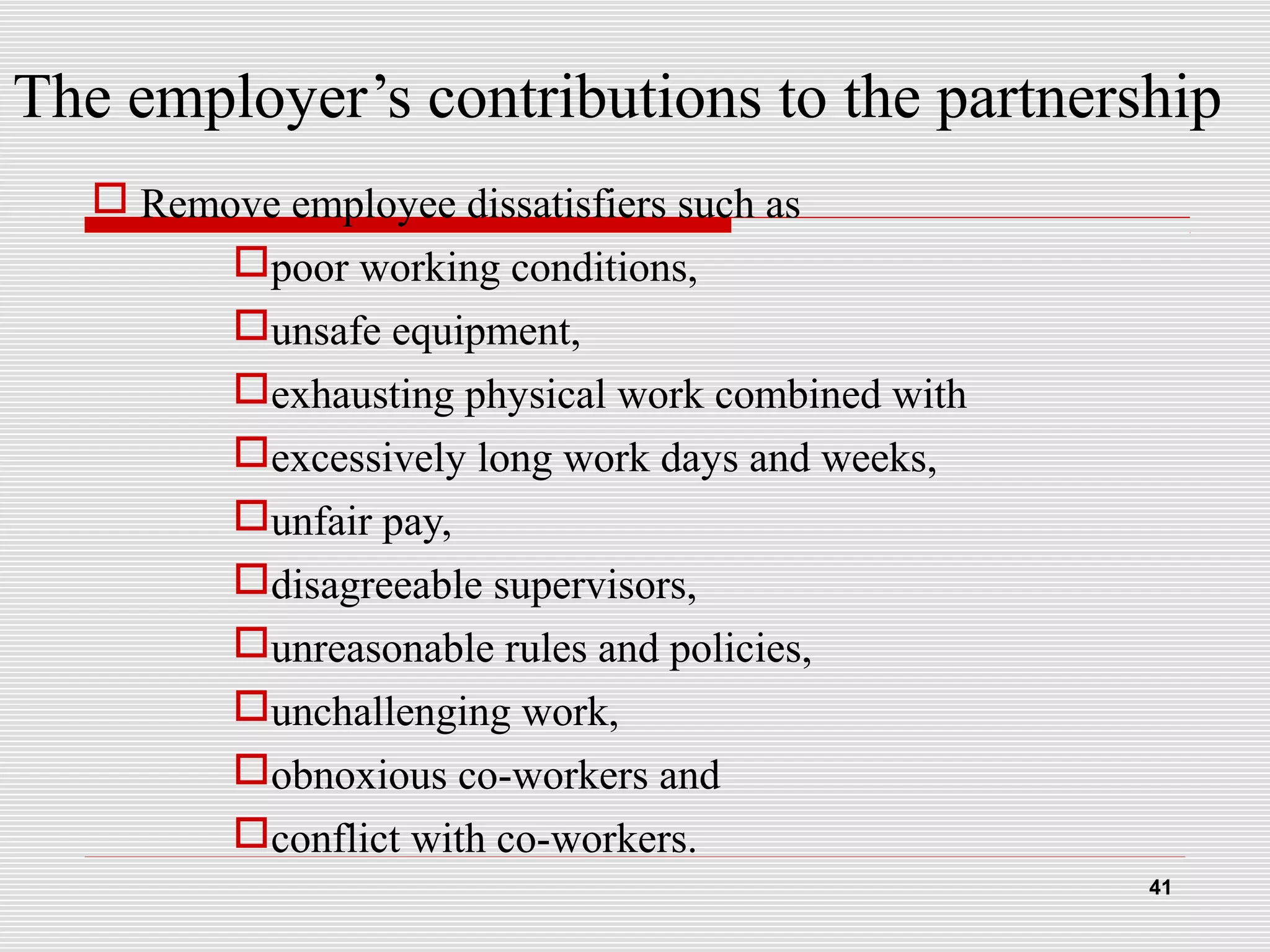 The employer’s contributions to the partnership
 Remove employee dissatisfiers such as
poor working conditions,
unsafe equipment,
exhausting physical work combined with
excessively long work days and weeks,
unfair pay,
disagreeable supervisors,
unreasonable rules and policies,
unchallenging work,
obnoxious co-workers and
conflict with co-workers.
41
 