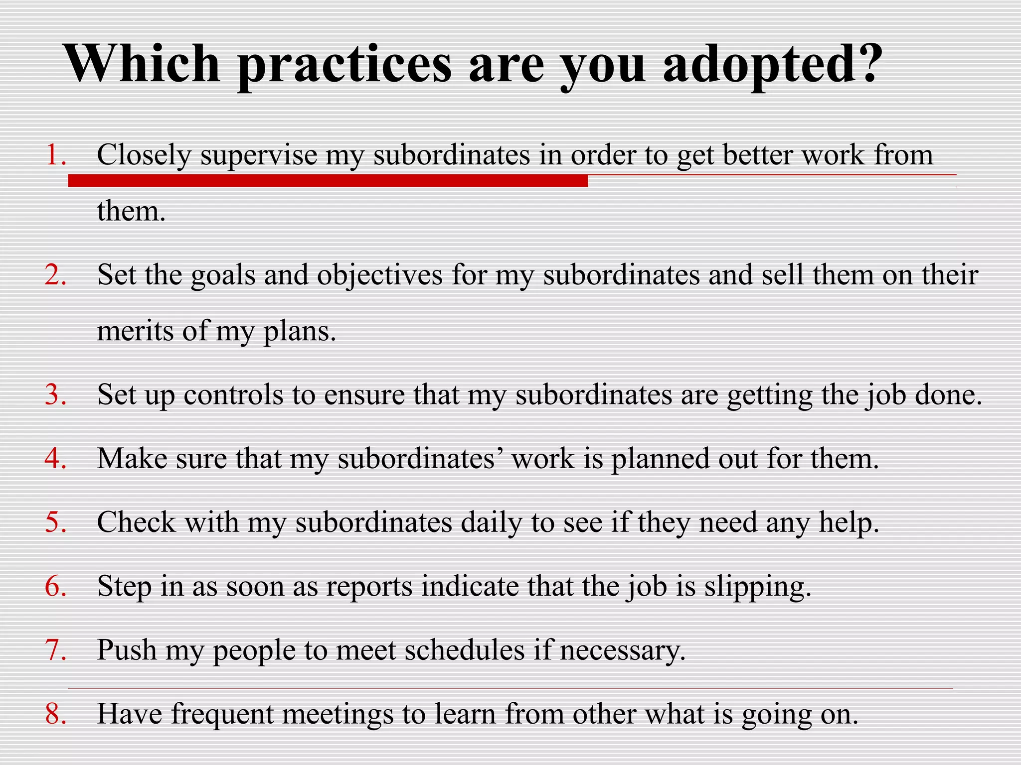 Which practices are you adopted?
1. Closely supervise my subordinates in order to get better work from
them.
2. Set the goals and objectives for my subordinates and sell them on their
merits of my plans.
3. Set up controls to ensure that my subordinates are getting the job done.
4. Make sure that my subordinates’ work is planned out for them.
5. Check with my subordinates daily to see if they need any help.
6. Step in as soon as reports indicate that the job is slipping.
7. Push my people to meet schedules if necessary.
8. Have frequent meetings to learn from other what is going on.
 