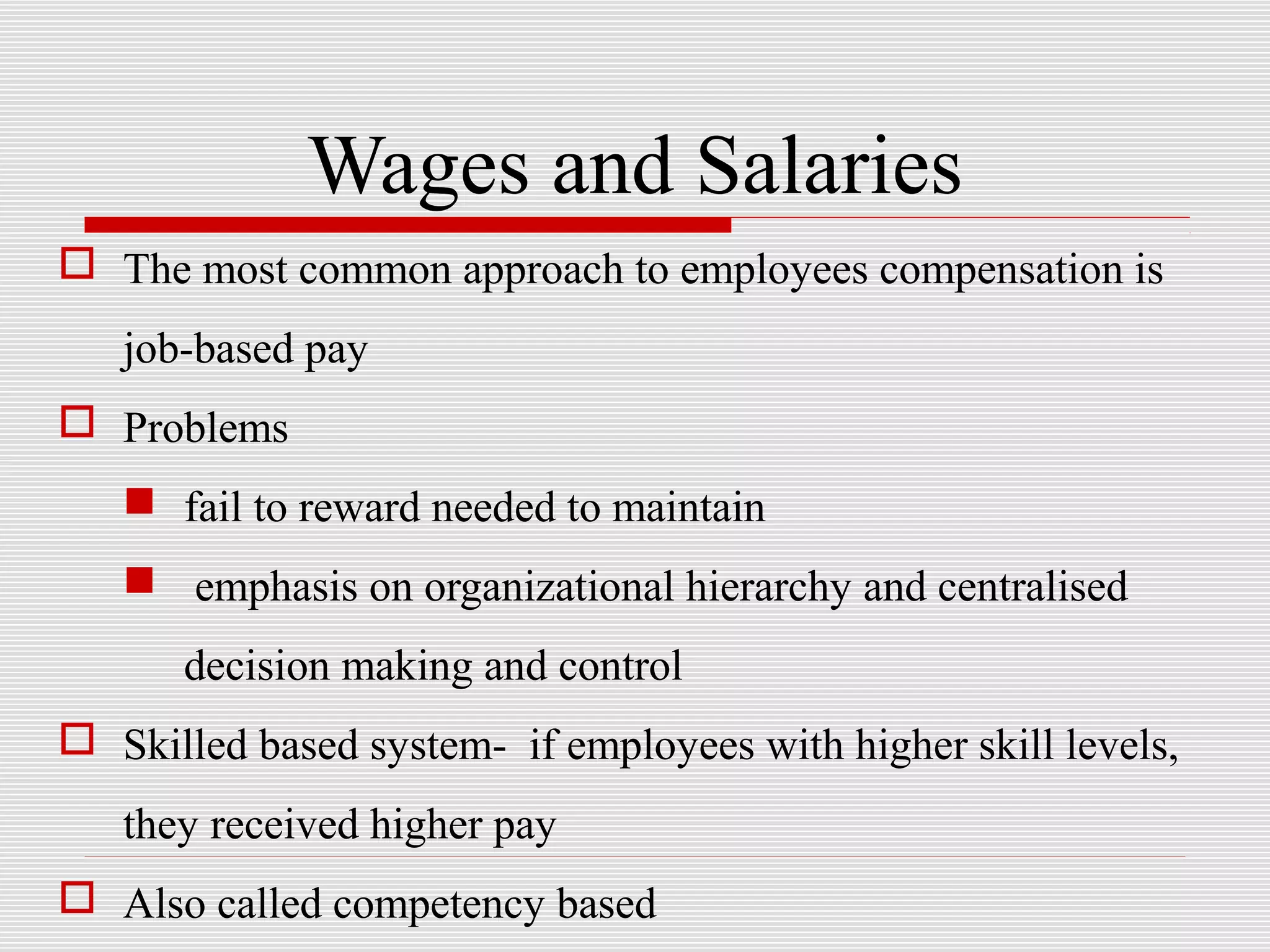 Wages and Salaries
 The most common approach to employees compensation is
job-based pay
 Problems
 fail to reward needed to maintain
 emphasis on organizational hierarchy and centralised
decision making and control
 Skilled based system- if employees with higher skill levels,
they received higher pay
 Also called competency based
 