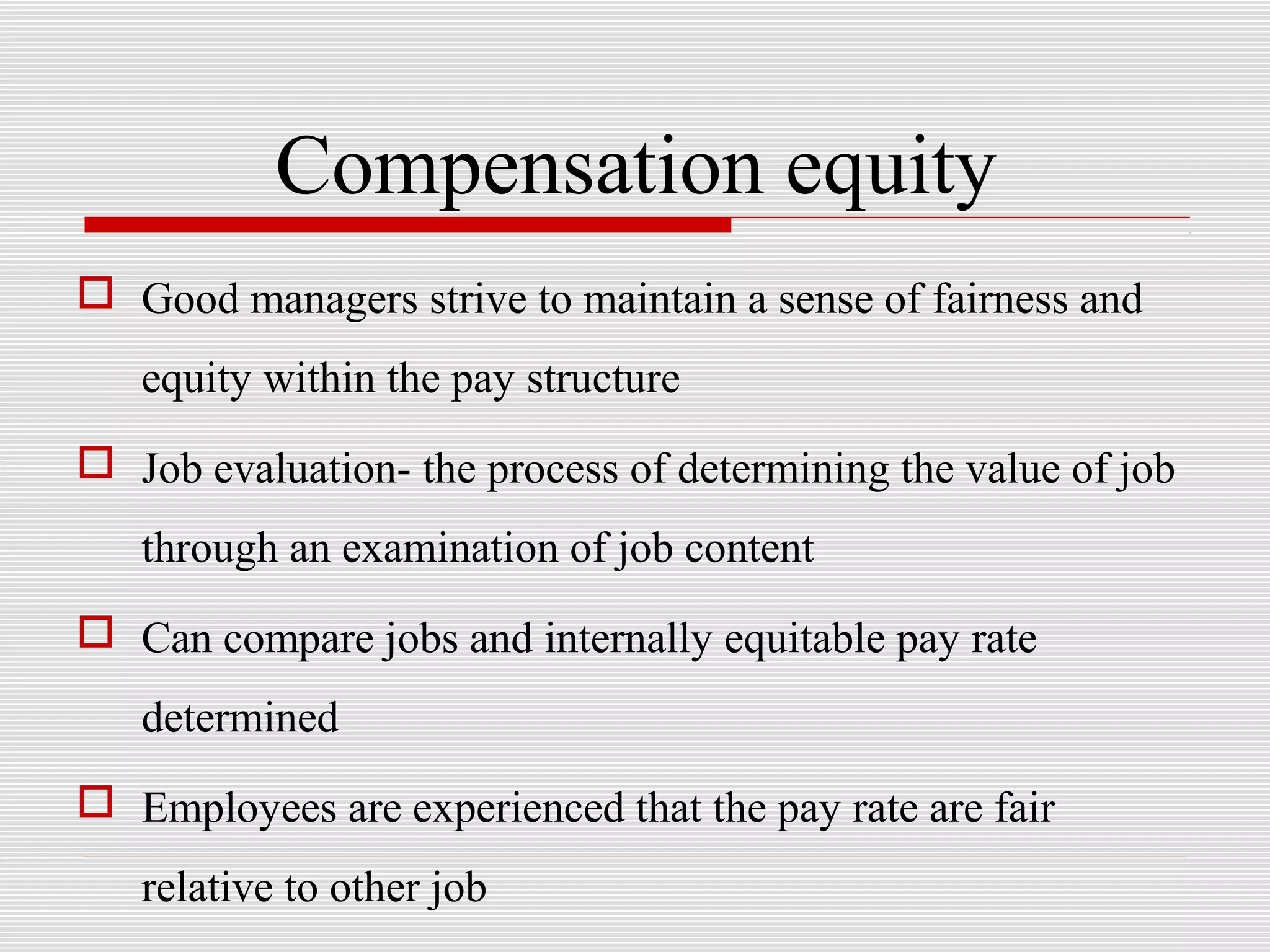 Compensation equity
 Good managers strive to maintain a sense of fairness and
equity within the pay structure
 Job evaluation- the process of determining the value of job
through an examination of job content
 Can compare jobs and internally equitable pay rate
determined
 Employees are experienced that the pay rate are fair
relative to other job
 