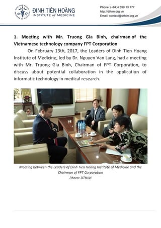 1. Meeting with Mr. Truong Gia Binh, chairman of the
Vietnamese technology company FPT Corporation
On February 13th, 2017, the Leaders of Dinh Tien Hoang
Institute of Medicine, led by Dr. Nguyen Van Lang, had a meeting
with Mr. Truong Gia Binh, Chairman of FPT Corporation, to
discuss about potential collaboration in the application of
informatic technology in medical research.
Meeting between the Leaders of Dinh Tien Hoang Institute of Medicine and the
Chairman of FPT Corporation
Photo: DTHIM
 