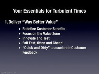Your Essentials for Turbulent Times

         1.Deliver “Way Better Value”
                                       •   Redefine Customer Benefits
                                       •   Focus on the Value Zone
                                       •   Innovate and Test
                                       •   Fail Fast, Often and Cheap!
                                       •   “Quick and Dirty” to accelerate Customer
                                           Feedback




Copyright Blueprint Growth Institute
 