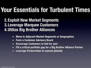 Your Essentials for Turbulent Times
         2.Exploit New Market Segments
         3.Leverage Marquee Customers
         4.Utilize Big Brother Alliances
                             •         Move to Adjacent Market Segments or Geographies
                             •         Form a Customer Advisory Board
                             •         Encourage Customers to Sell for you!
                             •         Fill a critical portfolio gap for a Big Brother Alliance Partner
                             •         Leverage Partnerships to expand globally




Copyright Blueprint Growth Institute
 