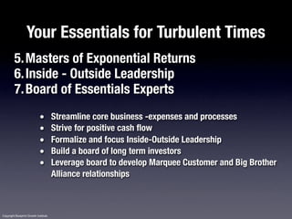 Your Essentials for Turbulent Times
         5.Masters of Exponential Returns
         6.Inside - Outside Leadership
         7.Board of Essentials Experts
                              •        Streamline core business -expenses and processes
                              •        Strive for positive cash flow
                              •        Formalize and focus Inside-Outside Leadership
                              •        Build a board of long term investors
                              •        Leverage board to develop Marquee Customer and Big Brother
                                       Alliance relationships



Copyright Blueprint Growth Institute
 