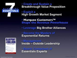 • Create and Sustain a
                                       Breakthrough Value Proposition
                                       • Exploit a
                                       High Growth Market Segment
                                       • Marquee Customers™
                                       Shape the Revenue Powerhouse
                                       • Leverage Big Brother Alliances
                                       • Become the Masters of
                                       Exponential Returns
                                       • Management:
                                       Inside – Outside Leadership
                                       • Board: Comprised of
                                       Essentials Experts
Copyright Blueprint Growth Institute
                                                                        ©David G. Thomson
 