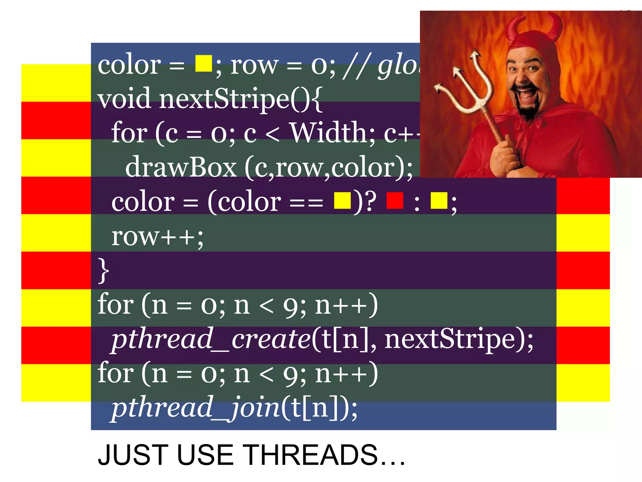12
color = ; row = 0; // globals
void nextStripe(){
for (c = 0; c < Width; c++)
drawBox (c,row,color);
color = (color == )?  : ;
row++;
}
for (n = 0; n < 9; n++)
pthread_create(t[n], nextStripe);
for (n = 0; n < 9; n++)
pthread_join(t[n]);
JUST USE THREADS…
 