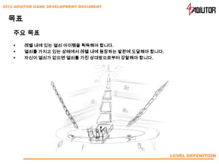 2012 ADIUTOR GAME DEVELOPMENT DOCUMENT


  목표
    주요 목표
       레벨 내에 있는 열쇠 아이템을 획득해야 합니다.
       열쇠를 가지고 있는 상태에서 레벨 내에 등장하는 발판에 도달해야 합니다.
       자신이 열쇠가 없으면 열쇠를 가진 상대방으로부터 강탈해야 합니다.




                                                   LEVEL DEFENITION
 