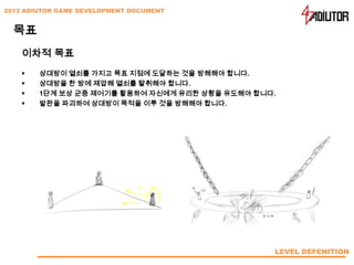 2012 ADIUTOR GAME DEVELOPMENT DOCUMENT


  목표
    이차적 목표
       상대방이 열쇠를 가지고 목표 지점에 도달하는 것을 방해해야 합니다.
       상대방을 한 방에 제압해 열쇠를 탈취해야 합니다.
       1단계 보상 군중 제어기를 활용하여 자신에게 유리한 상황을 유도해야 합니다.
       발판을 파괴하여 상대방이 목적을 이루 것을 방해해야 합니다.




                                                 LEVEL DEFENITION
 