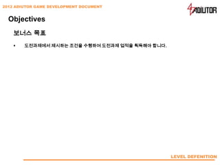 2012 ADIUTOR GAME DEVELOPMENT DOCUMENT


  Objectives
    보너스 목표
       도전과제에서 제시하는 조건을 수행하여 도전과제 업적을 획득해야 합니다.




                                                  LEVEL DEFENITION
 