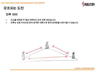2012 ADIUTOR GAME DEVELOPMENT DOCUMENT


  강조되는 도전
    전투 대치
       자신을 제외한 두 명의 캐릭터가 모두 전투 대상입니다.
       전투는 선공 우선으로 먼저 공격한 사람이 한 방에 상대방을 사망시킬 수 있습니다.




                                                  LEVEL DEFENITION
 
