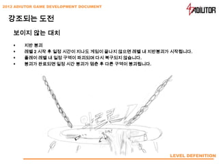 2012 ADIUTOR GAME DEVELOPMENT DOCUMENT


  강조되는 도전
    보이지 않는 대치
       지반 붕괴
       레벨 2 시작 후 일정 시간이 지나도 게임이 끝나지 않으면 레벨 내 지반붕괴가 시작됩니다.
       플레이 레벨 내 일정 구역이 파괴되며 다시 복구되지 않습니다.
       붕괴가 완료되면 일정 시간 붕괴가 멈춘 후 다른 구역이 붕괴됩니다.




                                                   LEVEL DEFENITION
 