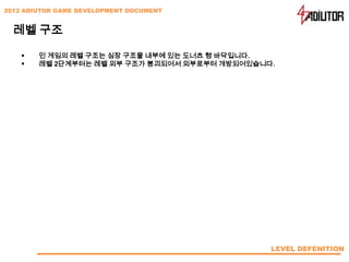 2012 ADIUTOR GAME DEVELOPMENT DOCUMENT


  레벨 구조

       인 게임의 레벨 구조는 심장 구조물 내부에 있는 도너츠 형 바닥입니다.
       레벨 2단계부터는 레벨 외부 구조가 붕괴되어서 외부로부터 개방되어있습니다.




                                                LEVEL DEFENITION
 