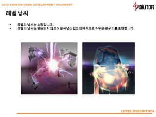 2012 ADIUTOR GAME DEVELOPMENT DOCUMENT


  레벨 날씨

       레벨의 날씨는 흐림입니다.
       레벨의 날씨는 변동되지 않으며 을씨년스럽고 전체적으로 어두운 분위기를 표현합니다.




                                               LEVEL DEFENITION
 