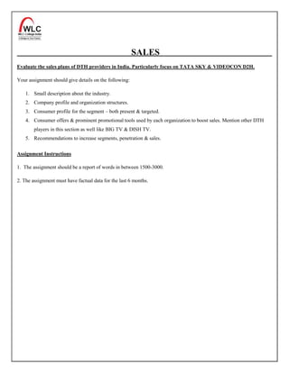 SALES
Evaluate the sales plans of DTH providers in India. Particularly focus on TATA SKY & VIDEOCON D2H.

Your assignment should give details on the following:

    1. Small description about the industry.
    2. Company profile and organization structures.
    3. Consumer profile for the segment – both present & targeted.
    4. Consumer offers & prominent promotional tools used by each organization to boost sales. Mention other DTH
        players in this section as well like BIG TV & DISH TV.
    5. Recommendations to increase segments, penetration & sales.


Assignment Instructions

1. The assignment should be a report of words in between 1500-3000.

2. The assignment must have factual data for the last 6 months.
 