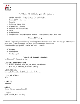 The Videocon D2H Satellite box sports following features:

       UNIVERSAL REMOTE – Can Operate TV as well as Satellite Box.
       Mosaic (12 PIP) – Genre wise
       Favourites
       Multilingual Channel Guide
       Preview Screen (Full Guide)
       Info Bar of the running program
       Tickers
       Watch while Play
       Active Services –Direct Activ(Darshan, State, DD & Finance) /Direct Games / Direct Puzzle

                                       Videocon D2H Packages

Videocon d2h presents you with a variety of channel packages. Subscribe to one of the Base packages and then choose
any or all the Add-On packages you want. Now, pay only for what you want to watch.
There are two packages options in Videocon D2H digital TV service :

       Gold Pack
       Diomond Pack
       Gold Sports pack

                             Videocon D2H Gold Pack Channel List
Rs.136/month,177 Channels & services

1.GENERAL ENTERTAINMENT
      Star one,Utv Bindass,colors,sony,ndtv,imagine,sab,sahara one
      Star Utsav,DD National,9x,Star Plus,Zee Tv,Firangi

2.HINDI MOVIES:
Set Max,Zee Cinema,Star Gold,Filmy,Utv Action Utv Movies

3.ENGLISH MOVIES:
MGM

4.SPORTS:
DD Sports

5.KIDS:
Cartoon Network,Hungama,Disney XD

6.MUSIC:
9x M,Channel V,Music India,Zing
 