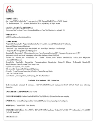 7.HINDI NEWS
Star News,NDTV India,India Tv,zee news,ibn7,DD Rajyasabha,DD News,CNBC Awaaz
Zee Business,aajtak,DD Loksabha,Sudarshan News,aajtak,Day & Night News

8.INFOTAINMENT & LIFESTYLE
Discovery,NGC,Animal Planet,History,DD Bharati,Care World,zoom,ftv,aajtak,E 24

9.RELIGIOUS:
Mh1 Shraddha,Aastha,Sanskar,Paras

10.REGIONAL
Punjabi:Ptc Punjabi,Zee Punjabi,Etc Punjabi,Ptc News,Mh1 Music,DD Punjabi ,PTC Chakde,
Bhojpuri:Mahua,Sangeet Bhojpuri,
Tamil:Star Vijay,Kalaignar,Jaya Max,Siripoli,Isia Aruvi,Jaya Max,Jaya Plus,Seithigal
Telugu:Etv,Zee Telugu,Etv2,Tv9 Telugu,Ntv
Kannada:Etv Kannada,Tv 9 Karnataka,Suvarna News,Suvarna,Kasturi,DD9 Chandana ,Suvarna news 24X7
Malayalam:kairali,amrita,dd malayalam,indiavision,shalom,Asianet,Jai Hind,
Marathi:Zee Marathi,Star Pravah,Zee 24 Taas,Mi Marathi,Saam Tv,Etv Marathi,Zee Talkies,Star Majha,Ibn
Lokmat,DD10 Sahyadri
Bengali:Zee Bangla,Etv Bangla,Star Aananda,Aakash Bangla,Star Jalsha,24 Ghanta Tv,Rupashi Bangla,DD
Bangla,Sangeet Bangala,News Time,Sony Aath
Gujarati:Etv Gujarati,Tv9 Gujarati
DD girnar:Etv Gujarati,Tv9 Gujarati,DD girnar,
Oriya:Etv Oriya,Naxtara News,Otv,DD Oriya,Tarang,Tarang Music
Urdu:Etv Urdu,DD Urdu,
More:Nepal 1,ETV Rajasthan,Ne Tv,Rang, DY 365,News Live

                              Videocon D2H Diamond Pack channel list

Rs.265/month,243 channels & services . NEW DIAMOND PACK includes the NEW GOLD PACK plus following
channels :

ENGLISH ENTERTAINMENT:star world

ENGLISH MOVIES:Pix,Zee Studio,HBO,Utv World Movies,Warner Brother,star movies

SPORTS: Neo Cricket,Neo Sports,Star Cricket,ESPN,Star Cricket,Zee Sports,Ten Sports

KIDS:Disney Channel,Nick,Pogo,Animax

ENGLISH NEWS:Times Now,NDTV 24*7,CNN IBN,Headlines Today,CNN,CNBC TV18,Bloomberg Utv,NDTV
Profit,ET Now,BBC

MUSIC:mtv,vh1
 