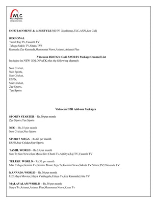 INFOTAINMENT & LIFESTYLE:NDTV Goodtimes,TLC,AXN,Zee Café

REGIONAL
Tamil:Raj TV,Vasanth TV
Telugu:Saksh TV,Sitara,TV5
Kannada:Zee Kannada,Manorama News,Asianet,Asianet Plus

                    Videocon D2H New Gold SPORTS Package Channel List
Includes the NEW GOLD PACK plus the following channels

Neo Cricket,
Neo Sports,
Star Cricket,
ESPN,
Star Cricket,
Zee Sports,
Ten Sports




                                    Videocon D2H Add-ons Packages

SPORTS STARTER – Rs.30 per month
Zee Sports,Ten Sports

NEO – Rs.35 per month
Neo Cricket,Neo Sports

SPORTS MEGA – Rs.60 per month
ESPN,Star Cricket,Star Sports

TAMIL WORLD – Rs.35 per month
Sun Tv,Sun News,Sun Music,Ktv,Chutti Tv,Adtihya,Raj TV,Vasanth TV

TELUGU WORLD – Rs.30 per month
Maa Telugu,Gemini Tv,Gemini Music,Teja Tv,Gemini News,Sakshi TV,Sitara,TV5,Navvulu TV

KANNADA WORLD – Rs.30 per month
U2,Udaya Movies,Udaya Varthegalu,Udaya Tv,Zee Kannada,Ushe TV

MALAYALAM WORLD – Rs.30 per month
Surya Tv,Asianet,Asianet Plus,Manorama News,Kiran Tv
 