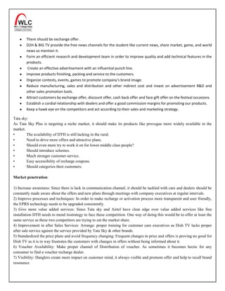 There should be exchange offer .
        D2H & BIG TV provide the free news channels for the student like current news, share market, game, and world
        news so mention it.
        Form an efficient research and development team in order to improve quality and add technical features in the
        products.
         Create an effective advertisement with an influential punch line.
        Improve products finishing, packing and service to the customers.
        Organize contests, events, games to promote company’s brand image.
        Reduce manufacturing, sales and distribution and other indirect cost and invest on advertisement R&D and
        other sales promotion tools.
        Attract customers by exchange offer, discount offer, cash back offer and face gift offer on the festival occasions.
        Establish a cordial relationship with dealers and offer a good commission margins for promoting our products.
        Keep a hawk eye on the competitors and act according to their sales and marketing strategy.

Tata sky:
As Tata Sky Plus is targeting a niche market, it should make its products like provogue more widely available in the
market.
•       The availability of DTH is still lacking in the rural.
•       Need to drive more offers and attractive plans.
•       Should even more try to work it on for lower middle class people?
•       Should introduce schemes.
•       Much stronger customer service.
•       Easy accessibility of recharge coupons.
•       Should categories their customers.

Market penetration:

1) Increase awareness: Since there is lack in communication channel, it should be tackled with care and dealers should be
constantly made aware about the offers and new plans through meetings with company executives at regular intervals.
2) Improve processes and techniques: In order to make recharge or activation process more transparent and user friendly,
the EPRS technology needs to be upgraded consistently.
3) Give more value added services: Since Tata sky and Airtel have clear edge over value added services like free
installation DTH needs to mend itsstrategy to face these competition. One way of doing this would be to offer at least the
same service as these two competitors are trying to eat the market share.
4) Improvement in after Sales Services: Arrange: proper training for customer care executives as Dish TV lacks proper
after sale service against the service provided by Tata Sky & other brands.
5) Standardized the price plans and avoid frequency changing: Frequent changes in price and offers is proving no good for
Dish TV as it is in way frustrates the customers with changes in offers without being informed about it.
6) Voucher Availability: Make proper channel of Distribution of voucher. As sometimes it becomes hectic for any
consumer to find a voucher recharge dealer.
7) Visibility: Danglers create more impact on customer mind, it always visible and promote offer and help to recall brand
resonance
 