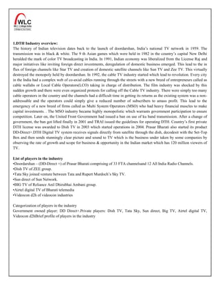 1.DTH Industry overview:
The history of Indian television dates back to the launch of doordarshan, India’s national TV network in 1959. The
transmission was in black & white. The 9 th Asian games which were held in 1982 in the country’s capital New Delhi
heralded the mark of color TV broadcasting in India. In 1991, Indian economy was liberalized from the License Raj and
major initiatives like inviting foreign direct investments, deregulation of domestic business emerged. This lead to the in
flux of foreign channels like Star TV and creation of domestic satellite channels like Sun TV and Zee TV. This virtually
destroyed the monopoly held by doordarshan. In 1992, the cable TV industry started which lead to revolution. Every city
in the India had a complex web of co-axial cables running through the streets with a new breed of entrepreneurs called as
cable wallahs or Local Cable Operators(LCO) taking in charge of distribution. The film industry was shocked by this
sudden growth and there were even organized protests for calling off the Cable TV industry. There were simply too many
cable operators in the country and the channels had a difficult time in getting its returns as the existing system was a non-
addressable and the operators could simply give a reduced number of subscribers to amass profit. This lead to the
emergency of a new breed of firms called as Multi System Operators (MSO) who had heavy financial muscles to make
capital investments. . The MSO industry became highly monopolistic which warrants government participation to ensure
competition. Later on, the United Front Government had issued a ban on use of ku band transmission. After a change of
government, the ban got lifted finally in 2001 and TRAI issued the guidelines for operating DTH. Country’s first private
DTH license was awarded to Dish TV in 2003 which started operations in 2004. Prasar Bharati also started its product
DD-Direct+.DTH Digital TV system receives signals directly from satellite through the dish, decodesit with the Set-Top
Box and then sends stunningly clear picture and sound to TV which is the business under taken by some companies by
observing the rate of growth and scope for business & opportunity in the Indian market which has 120 million viewers of
TV.

List of players in the industry
•Doordarshan – (DD-Direct +) of Prasar Bharati comprising of 33 FTA channelsand 12 All India Radio Channels.
•Dish TV of ZEE group.
•Tata Sky joined venture between Tata and Rupert Murdoch’s Sky TV.
•Sun direct of Sun Network.
•BIG TV of Reliance Anil Dhirubhai Ambani group.
•Airtel digital TV of Bharati telemedia
•Videocon d2h of videocon industries

Categorization of players in the industry
Government owned player: DD Direct+.Private players: Dish TV, Tata Sky, Sun direct, Big TV, Airtel digital TV,
Videocon d2hBrief profile of players in the industry
 