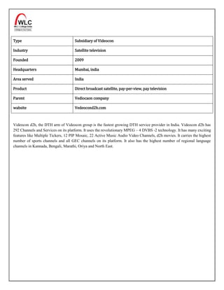 Type                                 Subsidiary of Videocon

Industry                             Satellite television

Founded                              2009

Headquarters                         Mumbai, india

Area served                          India

Product                              Direct broadcast satellite, pay-per-view, pay television

Parent                               Vediocaon company

wabsite                              Vedeocond2h.com



Videocon d2h, the DTH arm of Videocon group is the fastest growing DTH service provider in India. Videocon d2h has
292 Channels and Services on its platform. It uses the revolutionary MPEG – 4 DVBS -2 technology. It has many exciting
features like Multiple Tickers, 12 PIP Mosaic, 22 Active Music Audio Video Channels, d2h movies. It carries the highest
number of sports channels and all GEC channels on its platform. It also has the highest number of regional language
channels in Kannada, Bengali, Marathi, Oriya and North East.
 