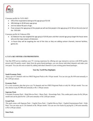 Consumer profile for TATA SKY:
      54% of the respondents belong to the age group of 22-30
      28% belongs to 30-40 years age group
      and rest above 40 years of age..
      If we compare the age group of the people we will see that people in the age group of 22-30 are the end user of
      the TATA SKY.

Consumer profile for Videocon D2h:
      So Videocon has also targeted the age group of 20-30 years and their second age group target the house wives
      who are the major viewers of television.
      In future they will be targeting the rest of the class as they are adding cartoon channels, internet facilities,
      games etc.




4. TATA SKY OFFERS AND PROMOTIONS:

Tata Sky DTH service redefines your TV viewing experience by offering new age interactive services with DVD quality
picture and CD quality sound. Apart from the genre-based packages, you can choose individual channels and make your
own pack. You can also mix-n-match by adding individual channels to your existing genre-based packages.

                                       Tata Sky Tariff Plan Highlights

South Economy Pack:
Enjoy up to 61 channels with two FREE Regional Packs at Rs 150 per month. You can also pay Rs 850 semi-annually or
Rs 1,650 per annum.

Economy Pack:
It’s a true economic plan that gives you 74 channels and two FREE Regional Packs at only Rs 160 per month. You can
also choose to pay Rs 900 semi-annually or Rs 1,760 per annum.

Supreme Pack:
It includes Economy Pack + Hindi Movies Pack + Music Pack + Knowledge Pack. This combo pack comes for Rs 240 per
month and can be paid for Rs 1,250 semi-annually or Rs 2,420 per annum.

Grand Pack:
This pack comes with Supreme Pack + English News Pack + English Movies Pack + English Entertainment Pack + Kids
Pack. You can enjoy up to 134 channels at Rs 380 per month. You can save few bucks by paying Rs 2,180 semi-annually
or Rs 4,180 per annum.

State Pack:
 