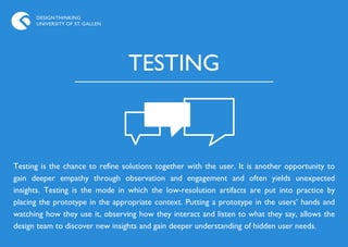 DESIGN THINKING
      UNIVERSITY OF ST. GALLEN




                                 TESTING



Testing is the chance to refine solutions together with the user. It is another opportunity to
gain deeper empathy through observation and engagement and often yields unexpected
insights. Testing is the mode in which the low-resolution artifacts are put into practice by
placing the prototype in the appropriate context. Putting a prototype in the users‟ hands and
watching how they use it, observing how they interact and listen to what they say, allows the
design team to discover new insights and gain deeper understanding of hidden user needs.
 