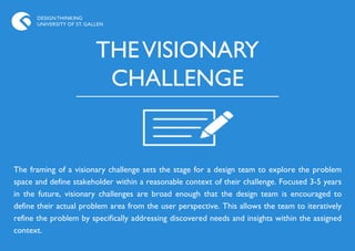 DESIGN THINKING
      UNIVERSITY OF ST. GALLEN




                           THE VISIONARY
                            CHALLENGE


The framing of a visionary challenge sets the stage for a design team to explore the problem
space and define stakeholder within a reasonable context of their challenge. Focused 3-5 years
in the future, visionary challenges are broad enough that the design team is encouraged to
define their actual problem area from the user perspective. This allows the team to iteratively
refine the problem by specifically addressing discovered needs and insights within the assigned
context.
 