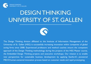DESIGN THINKING
      UNIVERSITY OF ST. GALLEN




        DESIGN THINKING
     UNIVERSITY OF ST. GALLEN


The Design Thinking division affiliated to the Institute of Information Management of the
University of St. Gallen (HSG) is successfully increasing innovation within companies of global
acting firms since 2008. Experienced professors and method coaches ensure the competent
approach of the Design Thinking methodology during the projects of the HSG Master course,
the Embedded Design Thinking projects and executive workshops. Our mission is to enable
new perspectives for sustainable business development by applying Stanford‟s pioneered
ME310 human-centered innovation process based on customer needs and rapid prototyping.
 