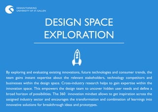 DESIGN THINKING
      UNIVERSITY OF ST. GALLEN




                            DESIGN SPACE
                            EXPLORATION


By exploring and evaluating existing innovations, future technologies and consumer trends, the
team gains instant expertise about the relevant stakeholders, technology competitors and
businesses within the design space. Cross-industry research helps to gain expertise within the
innovation space. This empowers the design team to uncover hidden user needs and define a
broad horizon of possibilities. The 360 innovation mindset allows to get inspiration across the
assigned industry sector and encourages the transformation and combination of learnings into
innovative solutions for breakthrough ideas and prototypes.
 