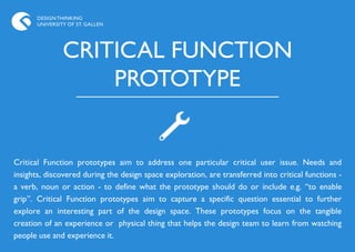 DESIGN THINKING
       UNIVERSITY OF ST. GALLEN




                CRITICAL FUNCTION
                    PROTOTYPE


Critical Function prototypes aim to address one particular critical user issue. Needs and
insights, discovered during the design space exploration, are transferred into critical functions -
a verb, noun or action - to define what the prototype should do or include e.g. “to enable
grip”. Critical Function prototypes aim to capture a specific question essential to further
explore an interesting part of the design space. These prototypes focus on the tangible
creation of an experience or physical thing that helps the design team to learn from watching
people use and experience it.
 