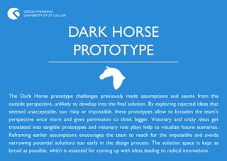 DESIGN THINKING
       UNIVERSITY OF ST. GALLEN




                                  DARK HORSE
                                  PROTOTYPE

The Dark Horse prototype challenges previously made assumptions and seems from the
outside perspective, unlikely to develop into the final solution. By exploring rejected ideas that
seemed unacceptable, too risky or impossible, these prototypes allow to broaden the team‟s
perspective once more and gives permission to think bigger. Visionary and crazy ideas get
translated into tangible prototypes and visionary role plays help to visualize future scenarios.
Reframing earlier assumptions encourages the team to reach for the impossible and avoids
narrowing potential solutions too early in the design process. The solution space is kept as
broad as possible, which is essential for coming up with ideas leading to radical innovations.
 