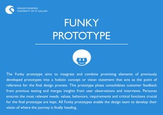 DESIGN THINKING
      UNIVERSITY OF ST. GALLEN




                                   FUNKY
                                 PROTOTYPE


The Funky prototype aims to integrate and combine promising elements of previously
developed prototypes into a holistic concept or vision statement that acts as the point of
reference for the final design process. This prototype phase consolidates customer feedback
from previous testing and merges insights from user observations and interviews. Personas
ensures the most relevant needs, values, behaviors, requirements and critical functions crucial
for the final prototype are kept. All Funky prototypes enable the design team to develop their
vision of where the journey is finally heading.
 