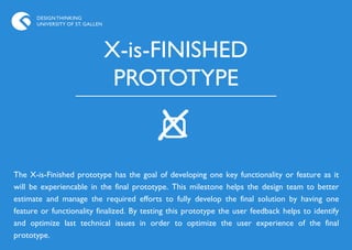 DESIGN THINKING
      UNIVERSITY OF ST. GALLEN




                                 X-is-FINISHED
                                  PROTOTYPE


The X-is-Finished prototype has the goal of developing one key functionality or feature as it
will be experiencable in the final prototype. This milestone helps the design team to better
estimate and manage the required efforts to fully develop the final solution by having one
feature or functionality finalized. By testing this prototype the user feedback helps to identify
and optimize last technical issues in order to optimize the user experience of the final
prototype.
 